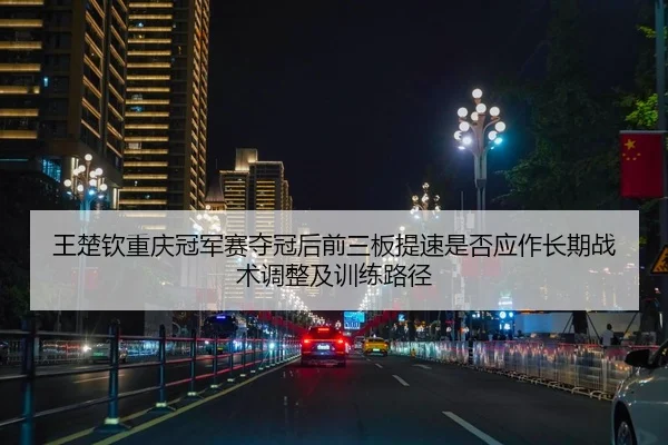 王楚钦重庆冠军赛夺冠后前三板提速是否应作长期战术调整及训练路径